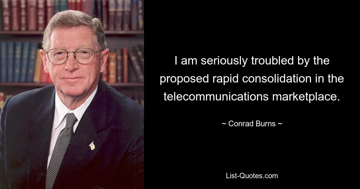 I am seriously troubled by the proposed rapid consolidation in the telecommunications marketplace. — © Conrad Burns