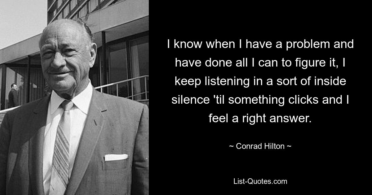 I know when I have a problem and have done all I can to figure it, I keep listening in a sort of inside silence 'til something clicks and I feel a right answer. — © Conrad Hilton