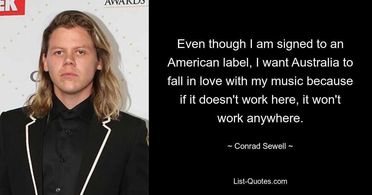 Even though I am signed to an American label, I want Australia to fall in love with my music because if it doesn't work here, it won't work anywhere. — © Conrad Sewell