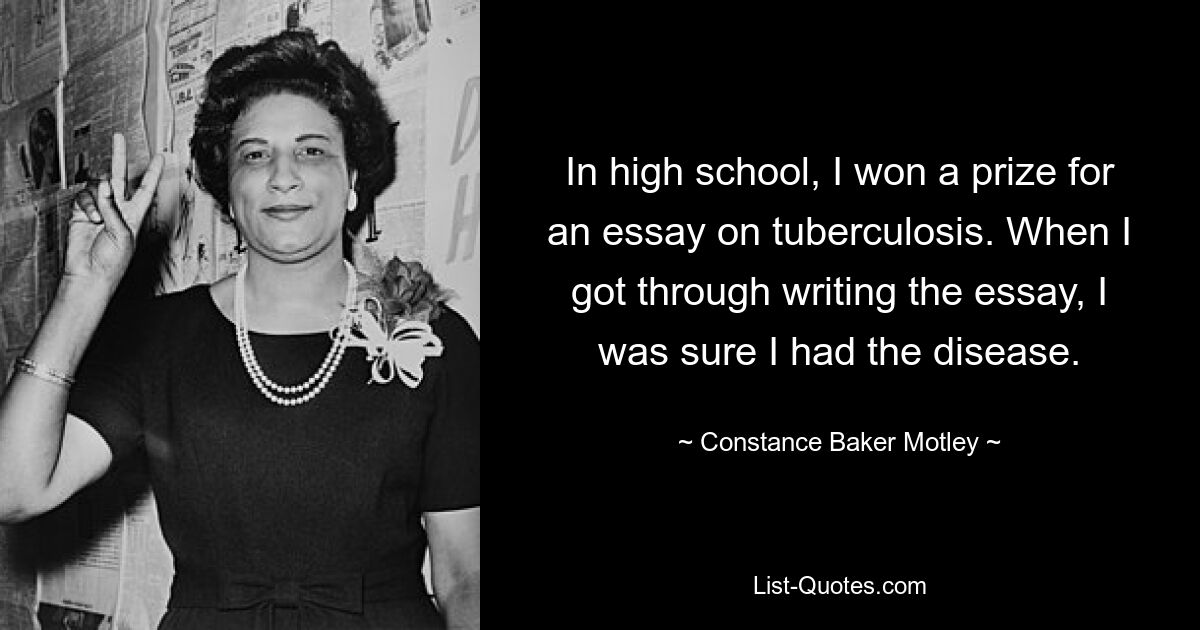 In high school, I won a prize for an essay on tuberculosis. When I got through writing the essay, I was sure I had the disease. — © Constance Baker Motley