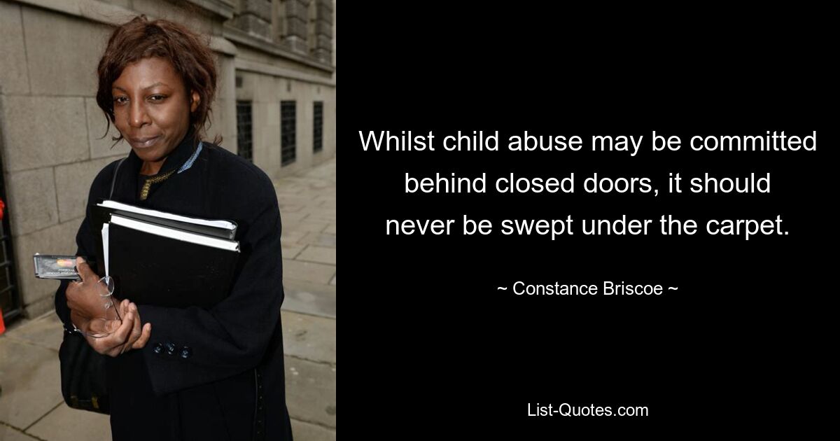 Whilst child abuse may be committed behind closed doors, it should never be swept under the carpet. — © Constance Briscoe