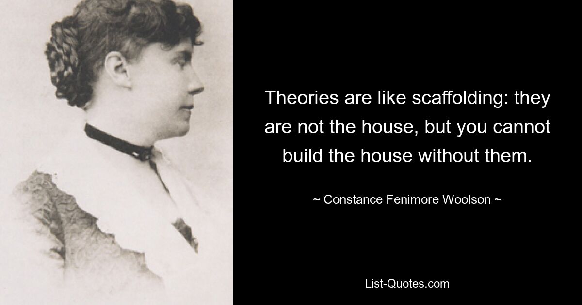 Theories are like scaffolding: they are not the house, but you cannot build the house without them. — © Constance Fenimore Woolson