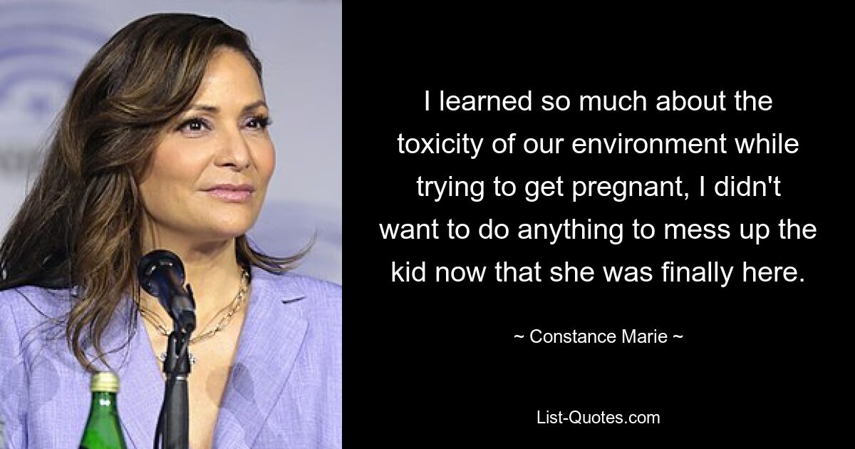 I learned so much about the toxicity of our environment while trying to get pregnant, I didn't want to do anything to mess up the kid now that she was finally here. — © Constance Marie