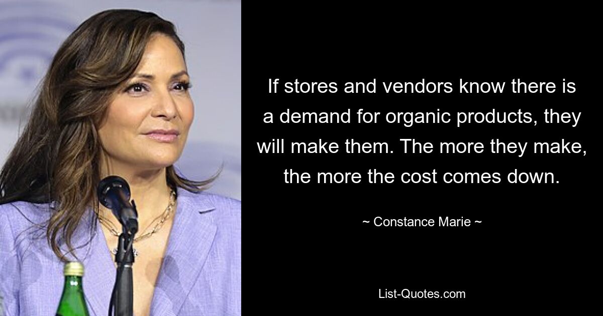 If stores and vendors know there is a demand for organic products, they will make them. The more they make, the more the cost comes down. — © Constance Marie