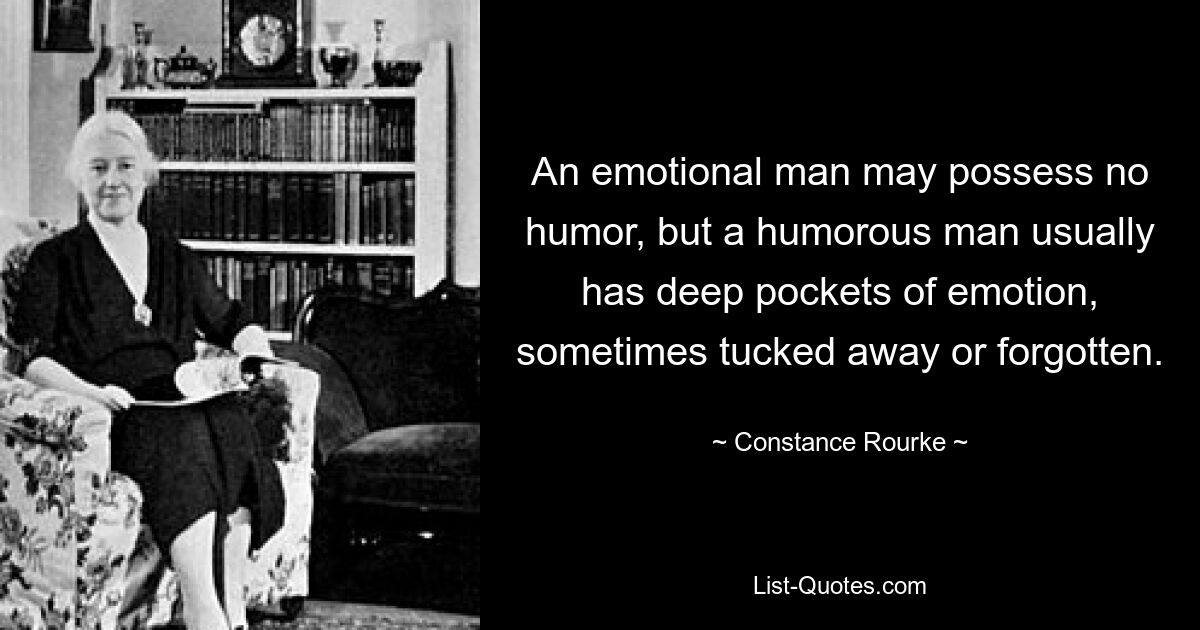 An emotional man may possess no humor, but a humorous man usually has deep pockets of emotion, sometimes tucked away or forgotten. — © Constance Rourke