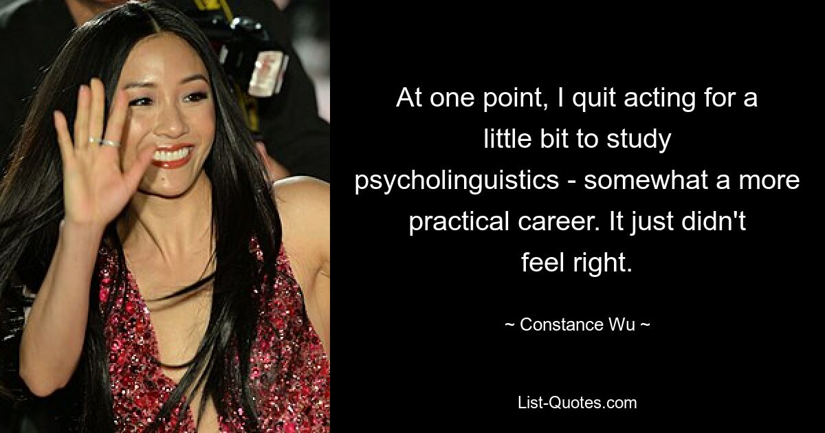 At one point, I quit acting for a little bit to study psycholinguistics - somewhat a more practical career. It just didn't feel right. — © Constance Wu