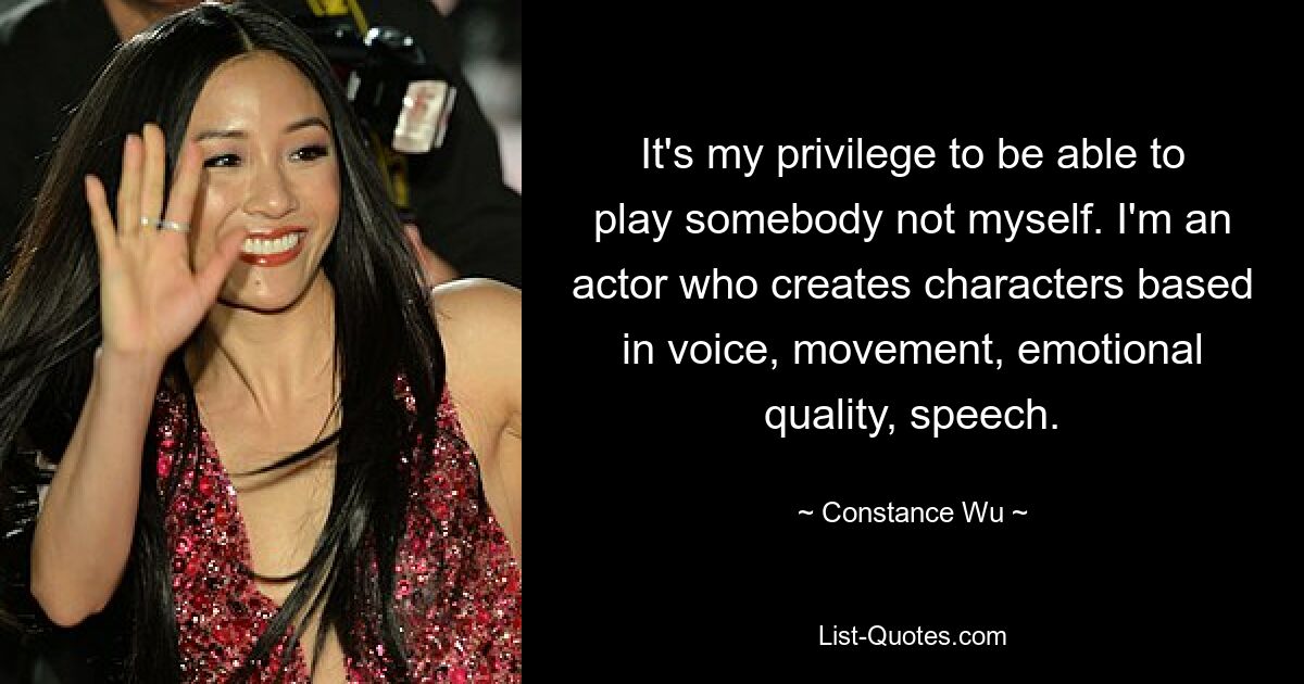 It's my privilege to be able to play somebody not myself. I'm an actor who creates characters based in voice, movement, emotional quality, speech. — © Constance Wu