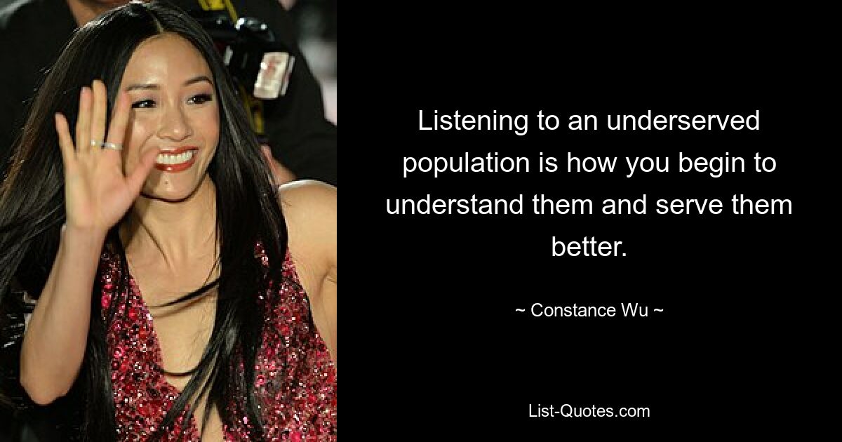 Listening to an underserved population is how you begin to understand them and serve them better. — © Constance Wu