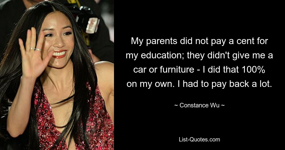 My parents did not pay a cent for my education; they didn't give me a car or furniture - I did that 100% on my own. I had to pay back a lot. — © Constance Wu