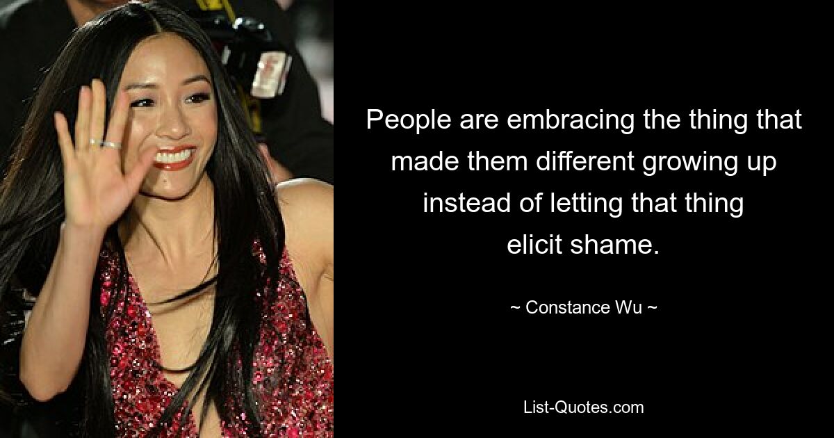 People are embracing the thing that made them different growing up instead of letting that thing elicit shame. — © Constance Wu