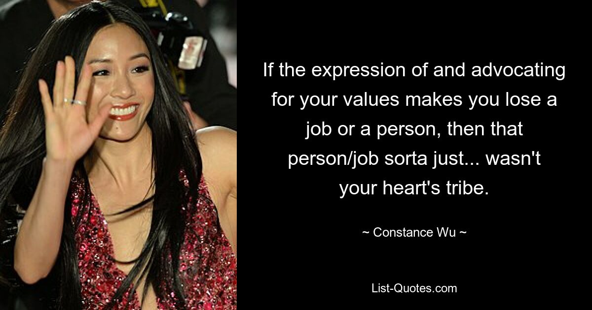 If the expression of and advocating for your values makes you lose a job or a person, then that person/job sorta just... wasn't your heart's tribe. — © Constance Wu