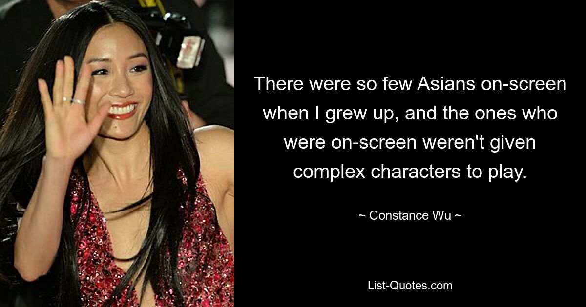 There were so few Asians on-screen when I grew up, and the ones who were on-screen weren't given complex characters to play. — © Constance Wu