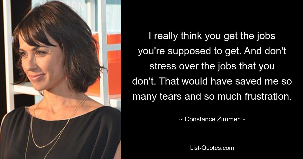 I really think you get the jobs you're supposed to get. And don't stress over the jobs that you don't. That would have saved me so many tears and so much frustration. — © Constance Zimmer