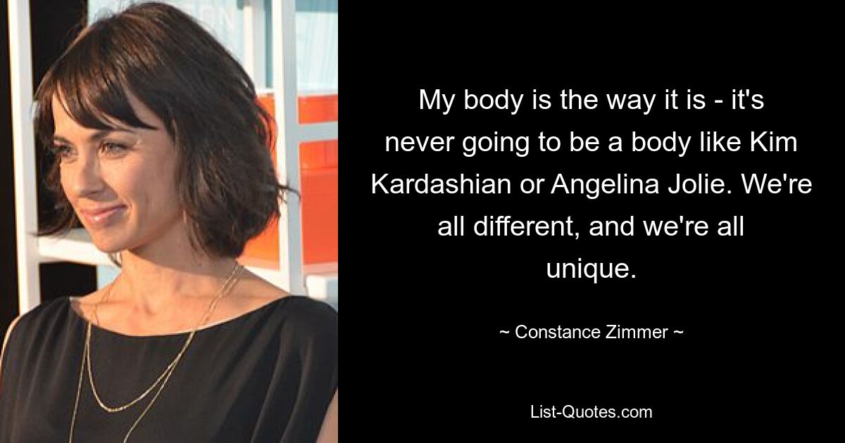 My body is the way it is - it's never going to be a body like Kim Kardashian or Angelina Jolie. We're all different, and we're all unique. — © Constance Zimmer