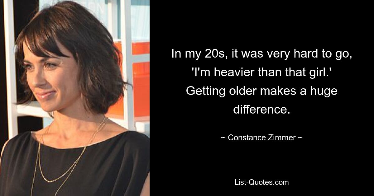 In my 20s, it was very hard to go, 'I'm heavier than that girl.' Getting older makes a huge difference. — © Constance Zimmer