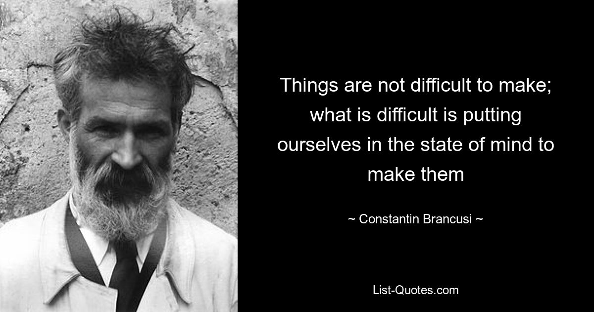 Things are not difficult to make; what is difficult is putting ourselves in the state of mind to make them — © Constantin Brancusi