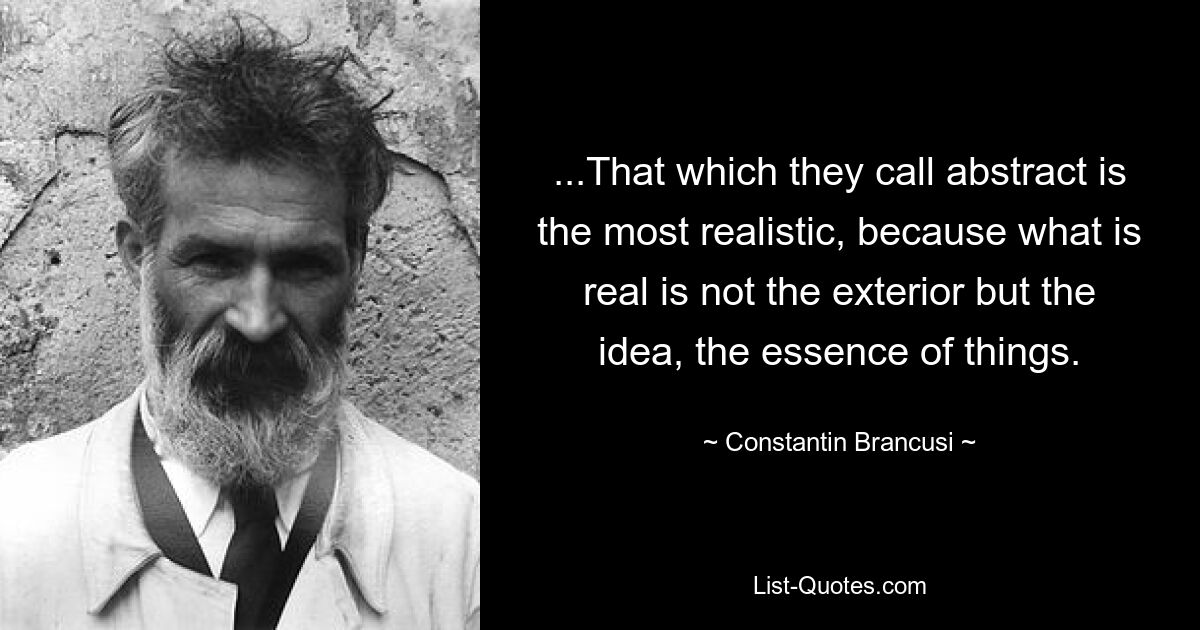 ...That which they call abstract is the most realistic, because what is real is not the exterior but the idea, the essence of things. — © Constantin Brancusi