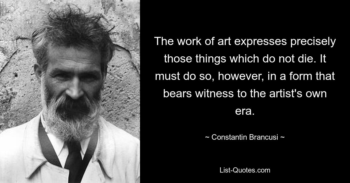 The work of art expresses precisely those things which do not die. It must do so, however, in a form that bears witness to the artist's own era. — © Constantin Brancusi