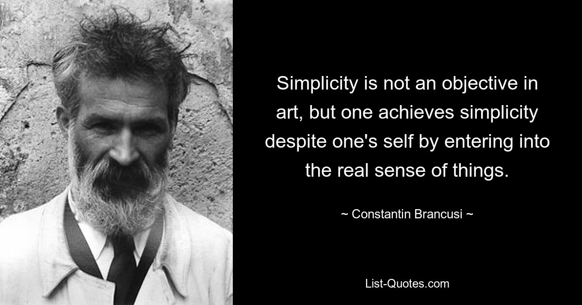 Simplicity is not an objective in art, but one achieves simplicity despite one's self by entering into the real sense of things. — © Constantin Brancusi