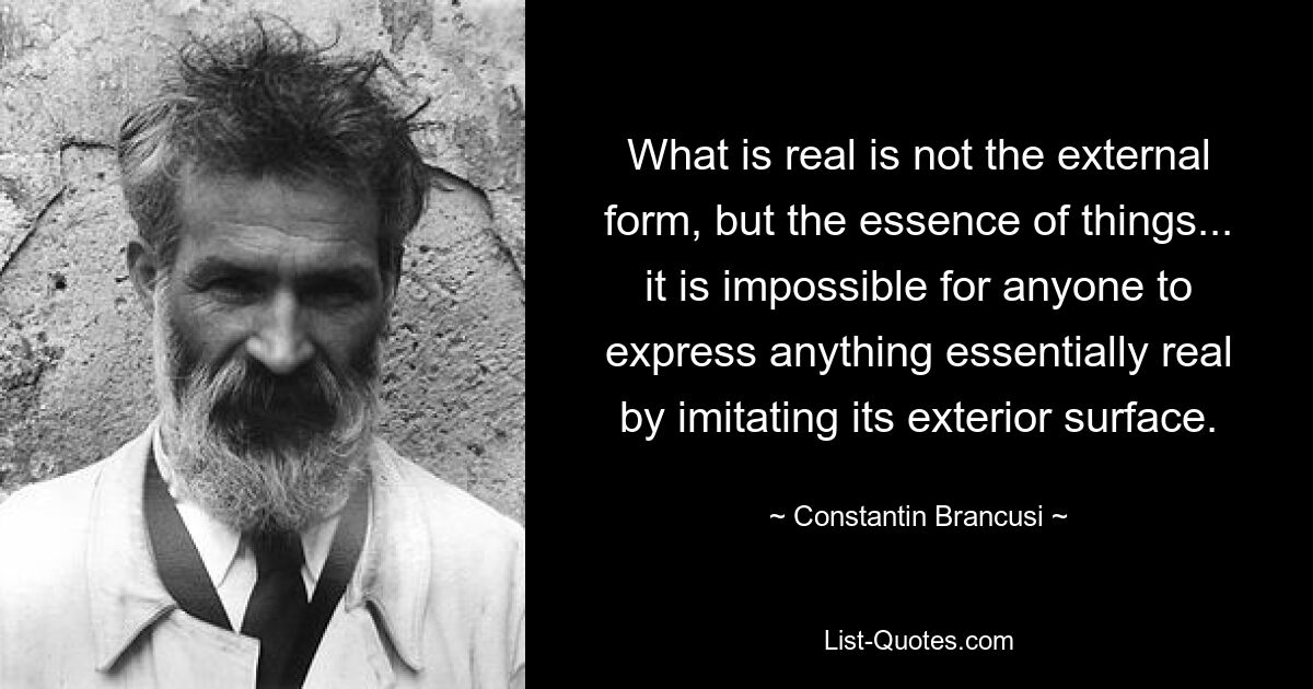 What is real is not the external form, but the essence of things... it is impossible for anyone to express anything essentially real by imitating its exterior surface. — © Constantin Brancusi