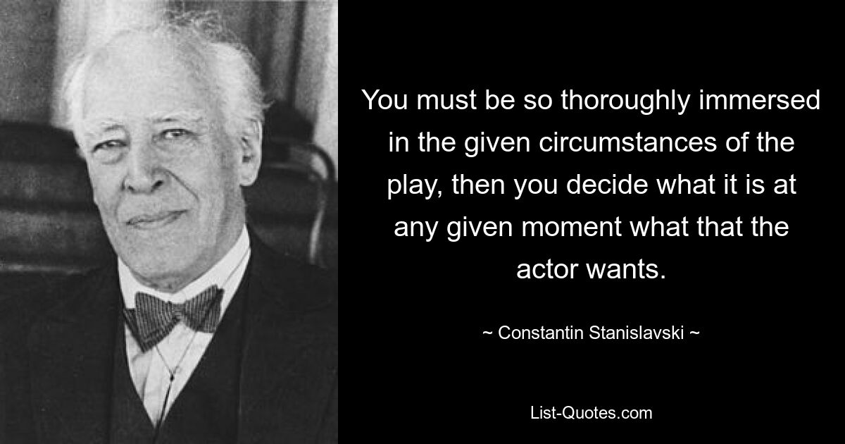 You must be so thoroughly immersed in the given circumstances of the play, then you decide what it is at any given moment what that the actor wants. — © Constantin Stanislavski