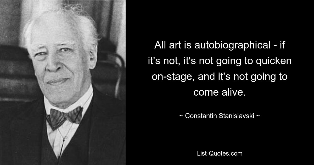 All art is autobiographical - if it's not, it's not going to quicken on-stage, and it's not going to come alive. — © Constantin Stanislavski