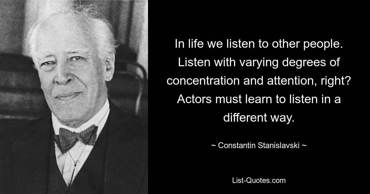 In life we listen to other people. Listen with varying degrees of concentration and attention, right? Actors must learn to listen in a different way. — © Constantin Stanislavski