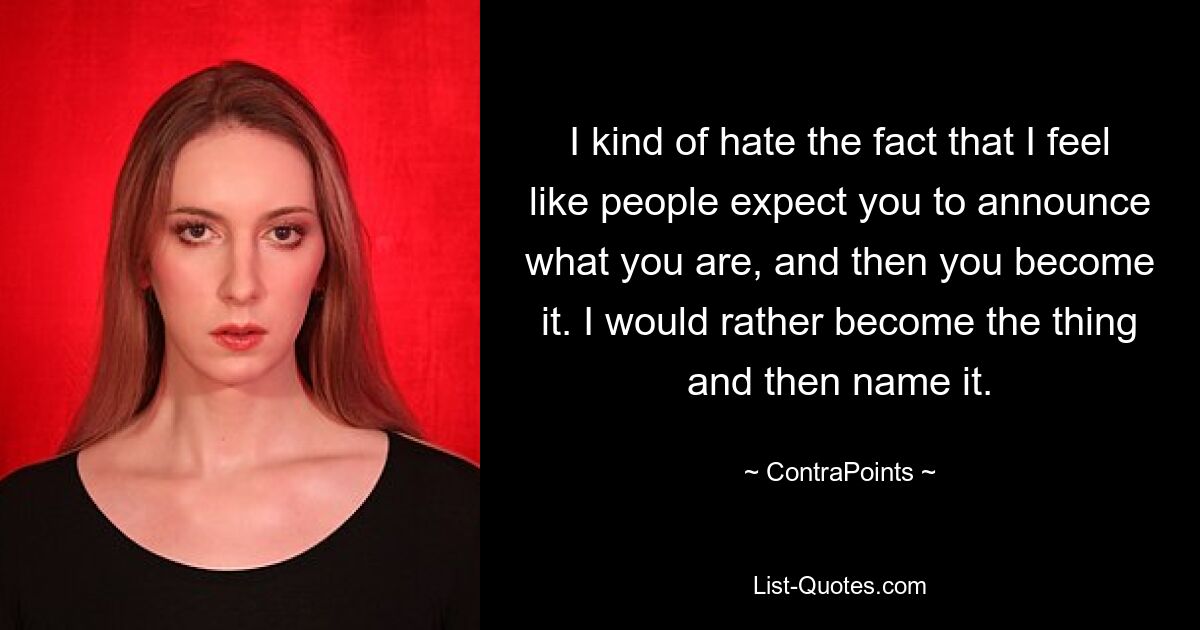 I kind of hate the fact that I feel like people expect you to announce what you are, and then you become it. I would rather become the thing and then name it. — © ContraPoints