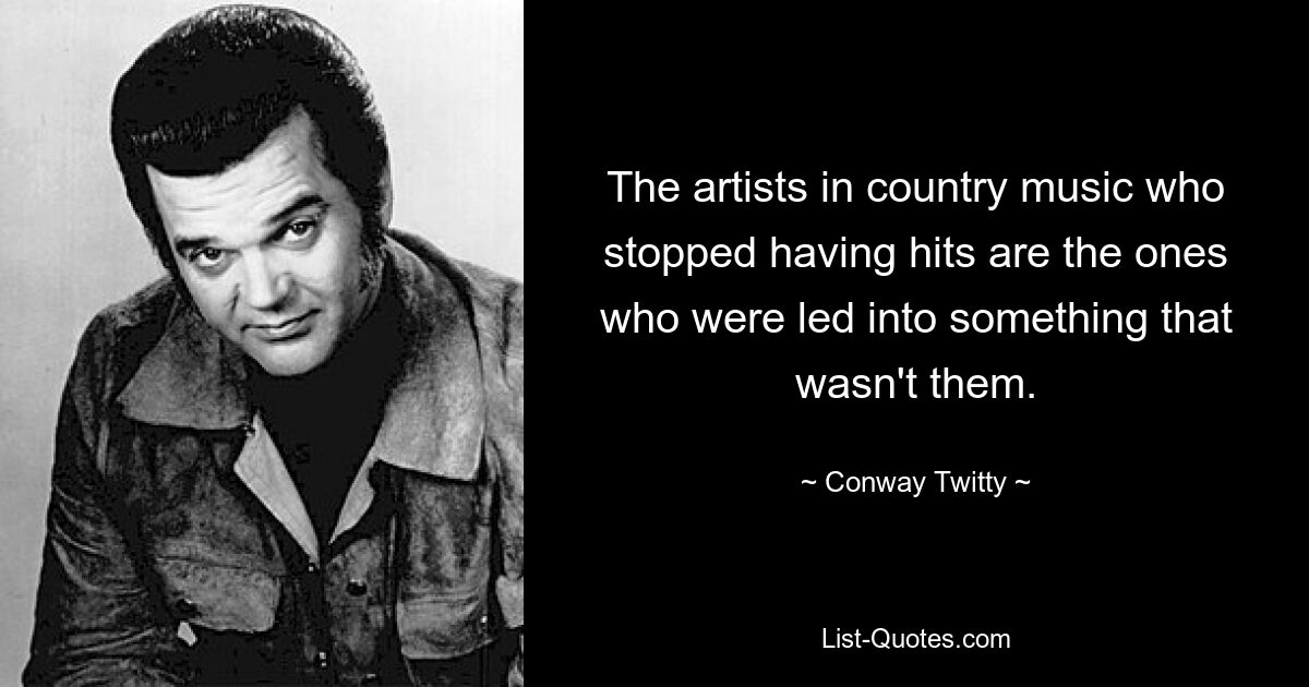 The artists in country music who stopped having hits are the ones who were led into something that wasn't them. — © Conway Twitty