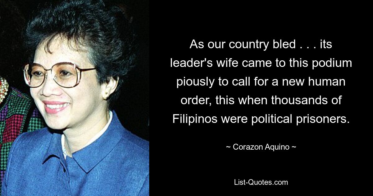 As our country bled . . . its leader's wife came to this podium piously to call for a new human order, this when thousands of Filipinos were political prisoners. — © Corazon Aquino