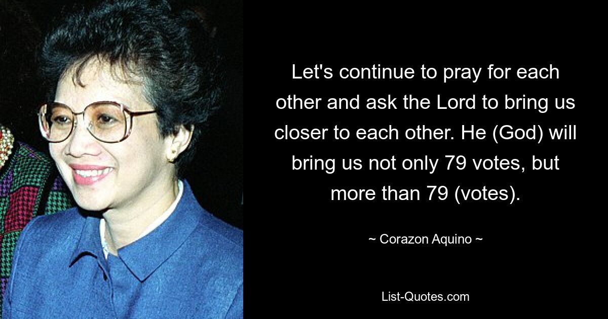 Let's continue to pray for each other and ask the Lord to bring us closer to each other. He (God) will bring us not only 79 votes, but more than 79 (votes). — © Corazon Aquino