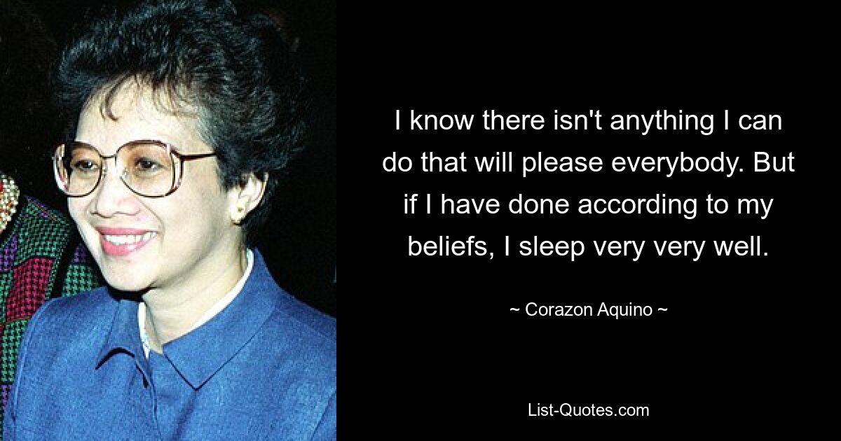 I know there isn't anything I can do that will please everybody. But if I have done according to my beliefs, I sleep very very well. — © Corazon Aquino