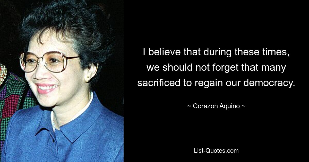 I believe that during these times, we should not forget that many sacrificed to regain our democracy. — © Corazon Aquino