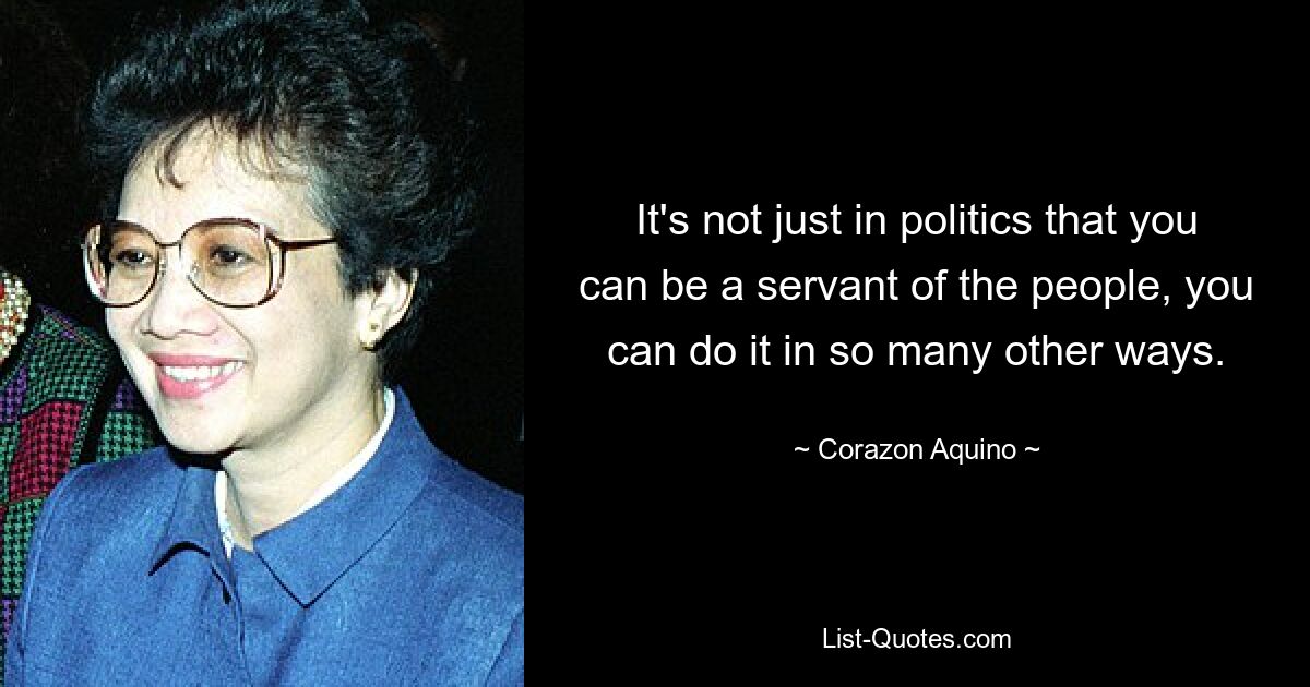 It's not just in politics that you can be a servant of the people, you can do it in so many other ways. — © Corazon Aquino