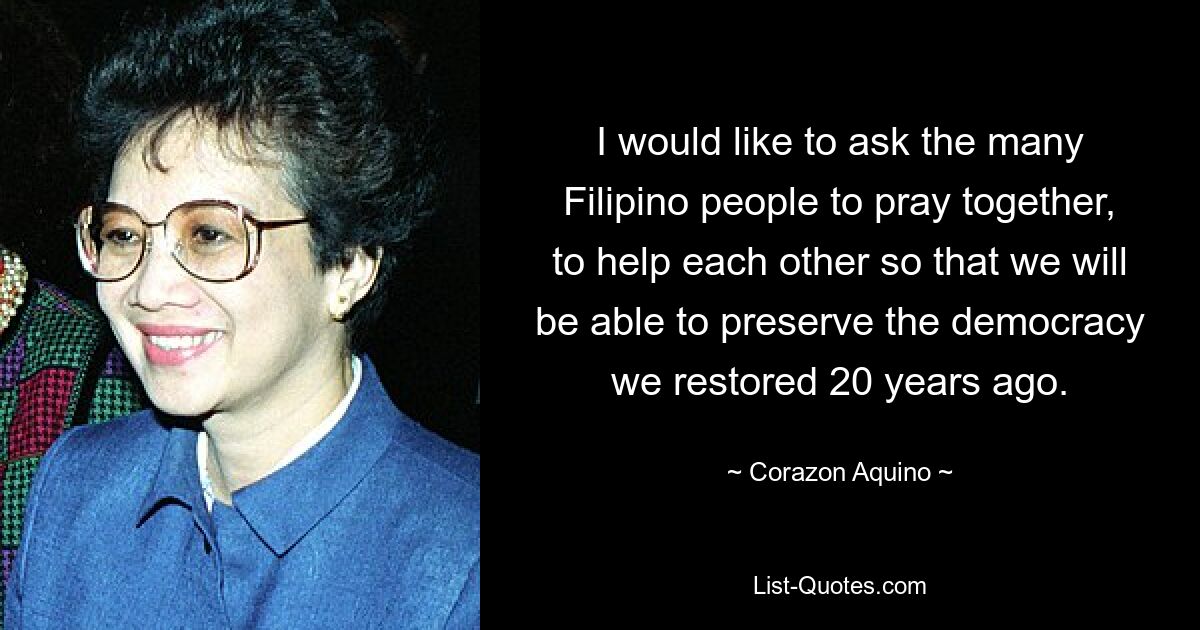 I would like to ask the many Filipino people to pray together, to help each other so that we will be able to preserve the democracy we restored 20 years ago. — © Corazon Aquino