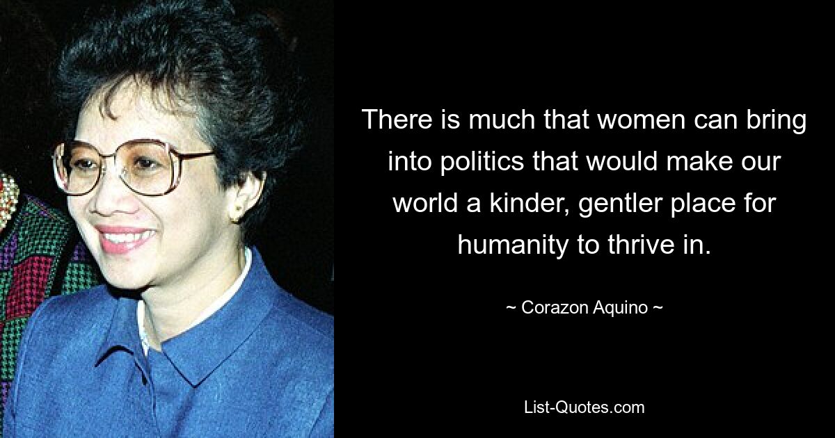 There is much that women can bring into politics that would make our world a kinder, gentler place for humanity to thrive in. — © Corazon Aquino