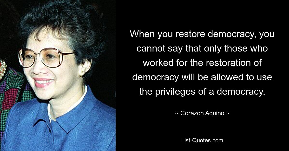 When you restore democracy, you cannot say that only those who worked for the restoration of democracy will be allowed to use the privileges of a democracy. — © Corazon Aquino