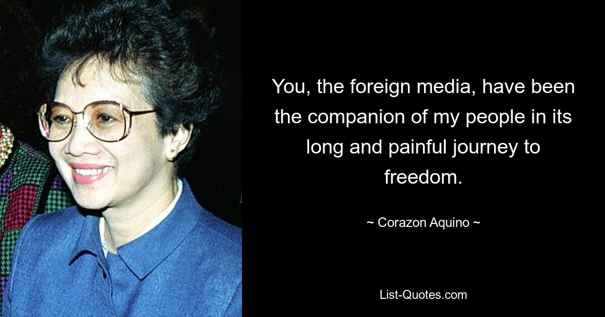 You, the foreign media, have been the companion of my people in its long and painful journey to freedom. — © Corazon Aquino