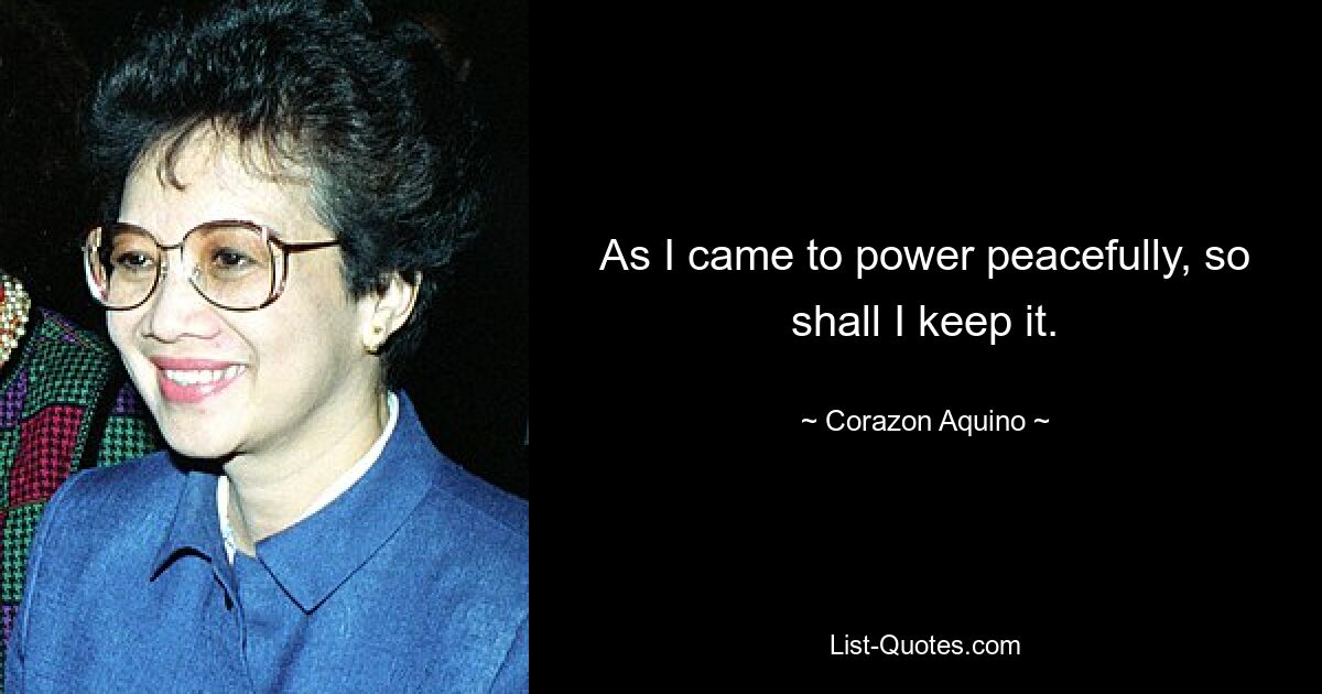 As I came to power peacefully, so shall I keep it. — © Corazon Aquino