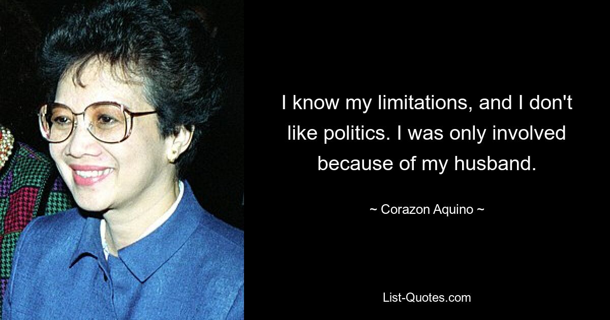 I know my limitations, and I don't like politics. I was only involved because of my husband. — © Corazon Aquino