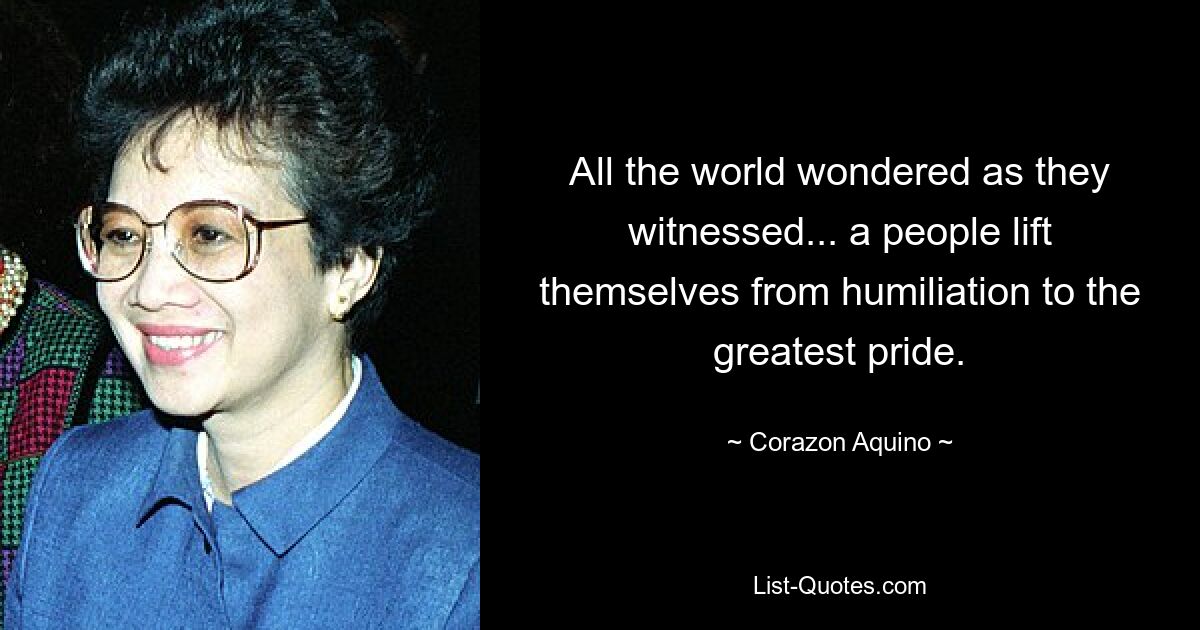 All the world wondered as they witnessed... a people lift themselves from humiliation to the greatest pride. — © Corazon Aquino