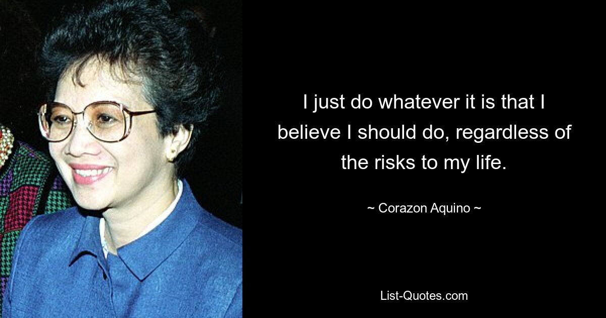 I just do whatever it is that I believe I should do, regardless of the risks to my life. — © Corazon Aquino