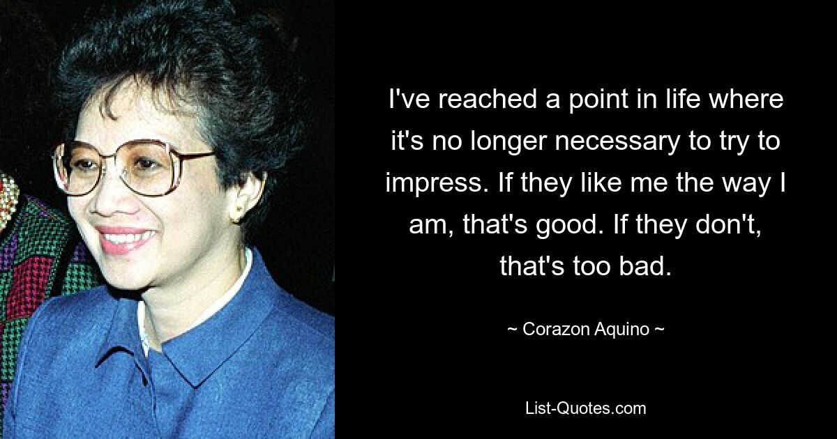 I've reached a point in life where it's no longer necessary to try to impress. If they like me the way I am, that's good. If they don't, that's too bad. — © Corazon Aquino