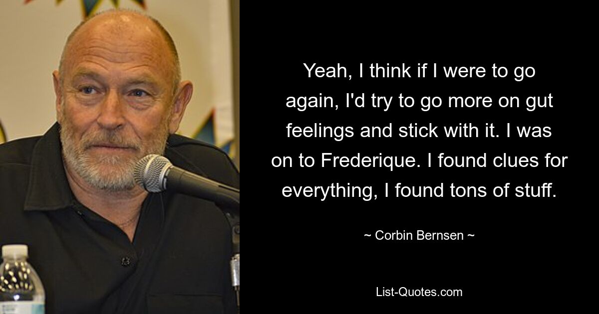 Yeah, I think if I were to go again, I'd try to go more on gut feelings and stick with it. I was on to Frederique. I found clues for everything, I found tons of stuff. — © Corbin Bernsen