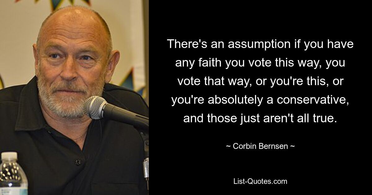 There's an assumption if you have any faith you vote this way, you vote that way, or you're this, or you're absolutely a conservative, and those just aren't all true. — © Corbin Bernsen