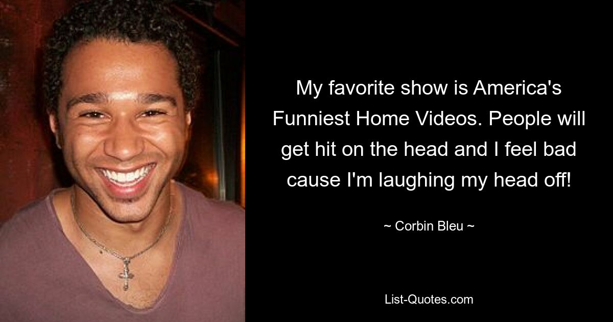 My favorite show is America's Funniest Home Videos. People will get hit on the head and I feel bad cause I'm laughing my head off! — © Corbin Bleu