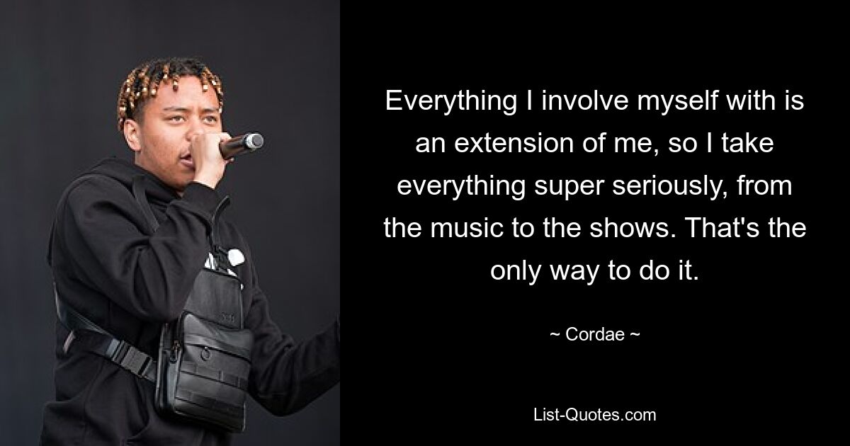 Everything I involve myself with is an extension of me, so I take everything super seriously, from the music to the shows. That's the only way to do it. — © Cordae