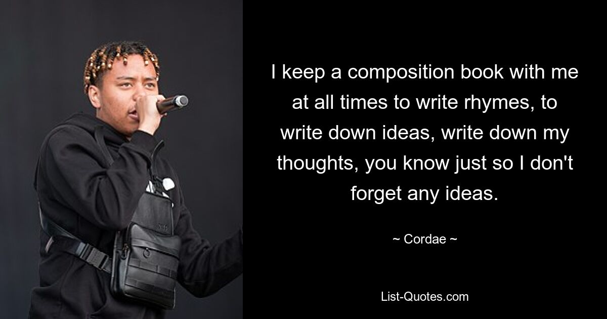 I keep a composition book with me at all times to write rhymes, to write down ideas, write down my thoughts, you know just so I don't forget any ideas. — © Cordae