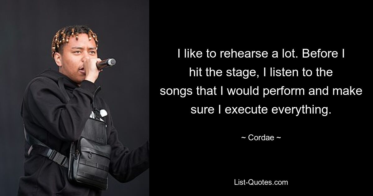 I like to rehearse a lot. Before I hit the stage, I listen to the songs that I would perform and make sure I execute everything. — © Cordae