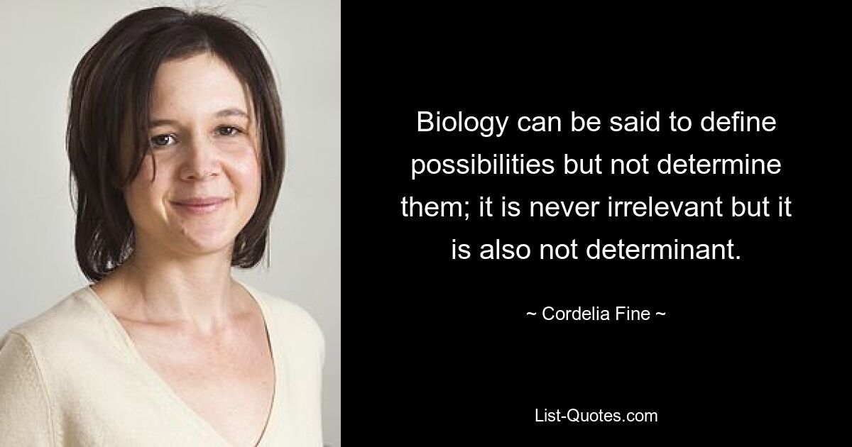 Biology can be said to define possibilities but not determine them; it is never irrelevant but it is also not determinant. — © Cordelia Fine